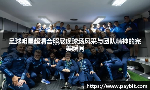 足球明星超清合照展现球场风采与团队精神的完美瞬间